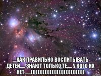  ....КАК ПРАВИЛЬНО ВОСПИТЫВАТЬ ДЕТЕЙ..... ЗНАЮТ ТОЛЬКО ТЕ..... У КОГО ИХ НЕТ......)))))))))))))))))))))))))))))))