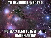 То охуенное чувство Когда у тебя есть друг по имени Ануар