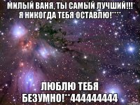 Милый Ваня, ты самый лучший!!! Я никогда тебя оставлю!**** Люблю тебя безумно!**444444444