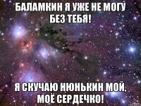 Баламкин я уже не могу без тебя! Я скучаю нюнькин мой, моё сердечко!