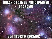 люди с голубыми(серыми) глазами вы просто космос*_*