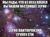 Мы рады, что из всех плевел вы нашли настоящее зерно зерно ПАНТЮРКИЗМА ГРУППУ ЕТМ