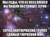 Мы рады, что из всех плевел вы нашли настоящее зерно зерно ПАНТЮРКИЗМА ГРУППУ ЕДИНЫЙ ТЮРКСКИЙ МИР