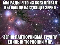 Мы рады, что из всех плевел вы нашли настоящее зерно зерно ПАНТЮРКИЗМА, ГРУППУ ЕДИНЫЙ ТЮРКСКИЙ МИР