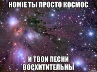 Homie ты просто космос И твои песни восхитительны