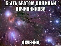 быть братом для ильи овчинникова охуенно