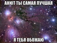 анют ты самая лучшая я тебя обожаю