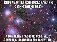 киричу от илюхи .поздравляю с днюхой желаю : что б телку красивую себе нашел ,денег те счастья и всего наилучшего