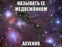 называть ее медвежонком ахуенно