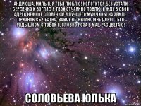 андрюша, милый, я тебя люблю! колотится без устали сердечко и взгляд я твой отчаянно ловлю, и жду в свой адрес нежное словечко! я лучшего мужчины на земле, признаюсь честно, вовсе не желаю, мне дорог ты и рядышком с тобой я, словно роза в мае, расцветаю! соловьева юлька