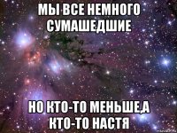 мы все немного сумашедшие но кто-то меньше,а кто-то настя