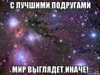 с лучшими подругами мир выглядет иначе!