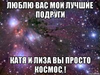 люблю вас мои лучшие подруги катя и лиза вы просто космос !