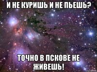 и не куришь и не пьешь? точно в пскове не живешь!