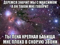 деремся значит мы с максимом а он такой мне говорит ты лена крепкая бабища мне плохо в скорую звони