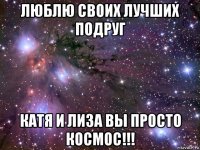 люблю своих лучших подруг катя и лиза вы просто космос!!!