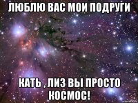 люблю вас мои подруги кать , лиз вы просто космос!