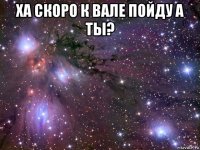 ха скоро к вале пойду а ты? 