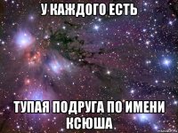 у каждого есть тупая подруга по имени ксюша