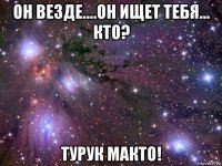 он везде....он ищет тебя... кто? турук макто!