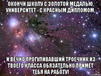 окончи школу с золотой медалью, университет - с красным дипломом, и вечно прогуливавший троечник из твоего класса обязательно примет тебя на работу!