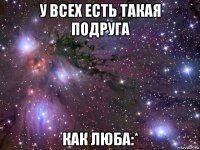 у всех есть такая подруга как люба:*