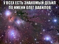 у всех есть знакомый дебил по имени олег вавилов 