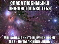 слава любимый,я люблю только тебя мне больше никто не нужен кроме тебя :* но ты любишь алину