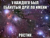 у каждого был ебанутый друг по имени ростик