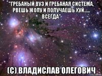 "гребаный вуз и гребаная система, рвешь жопу и получаешь хуй...... всегда" (с) владислав олегович