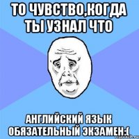 То чувство,когда ты узнал что Английский язык обязательный экзамен:(