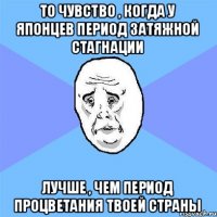 То чувство , когда у японцев период затяжной стагнации лучше , чем период процветания твоей страны