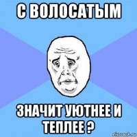 с волосатым значит уютнее и теплее ?