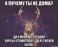 а почему ты не дома? да у меня же сегодня курсы/стоматолог/ да я с женей была .