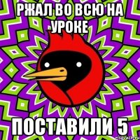 Ржал во всю на уроке поставили 5