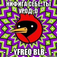 нифига себе..ты урод :D -_- yfreq blb-_-