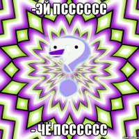 -эй псссссс - чё псссссс