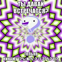 Ты,Давай встречатся? Только никаму*(?%;:№%;:?*()*??%?*()?: