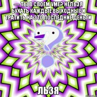 — Ты в своем уме? нельзя бухать каждые выходные и тратить на это последние деньги ЛЬЗЯ