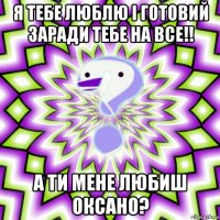 я тебе люблю і готовий заради тебе на все!! а ти мене любиш оксано?