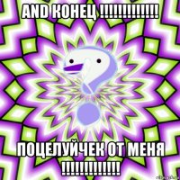 and конец !!!!!!!!!!!!! поцелуйчек от меня !!!!!!!!!!!!!