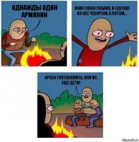 Однажды один Армянин Убил свою собаку, и сделал из нее чебуреки, а потом... Арсен тохтановись, они же еще дети!