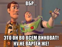 вбр... это он во всем виноват! ну не варгеи же!