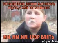 Сел на на пенек должен был косарь отдать, А хули тут так мало ? Мм, мм,мм, ерор блять