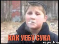  КАК УЕБУ СУКА