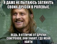 я даже не пытаюсь затянуть своих друзей в ролевые, ведь, в отличие от других соигроков, они знают, где меня найти