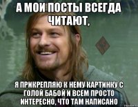 а мои посты всегда читают, я прикрепляю к нему картинку с голой бабой и всем просто интересно, что там написано