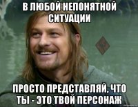 в любой непонятной ситуации просто представляй, что ты - это твой персонаж