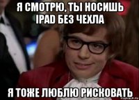 я смотрю, ты носишь ipad без чехла я тоже люблю рисковать