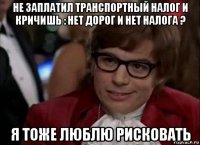 не заплатил транспортный налог и кричишь : нет дорог и нет налога ? я тоже люблю рисковать